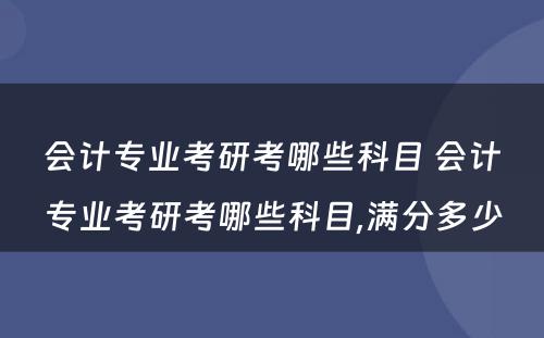 会计专业考研考哪些科目 会计专业考研考哪些科目,满分多少