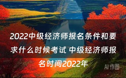 2022中级经济师报名条件和要求什么时候考试 中级经济师报名时间2022年