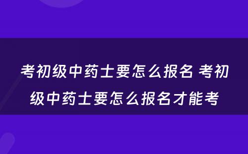 考初级中药士要怎么报名 考初级中药士要怎么报名才能考