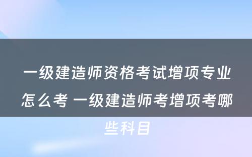 一级建造师资格考试增项专业怎么考 一级建造师考增项考哪些科目