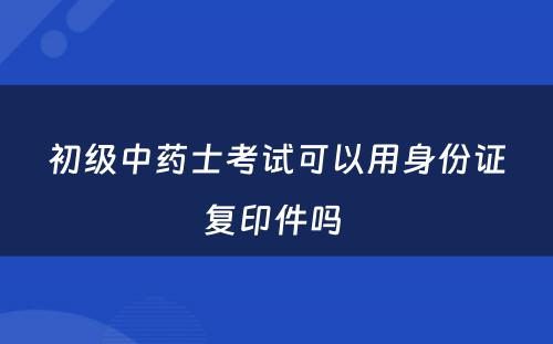 初级中药士考试可以用身份证复印件吗 