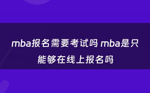 mba报名需要考试吗 mba是只能够在线上报名吗