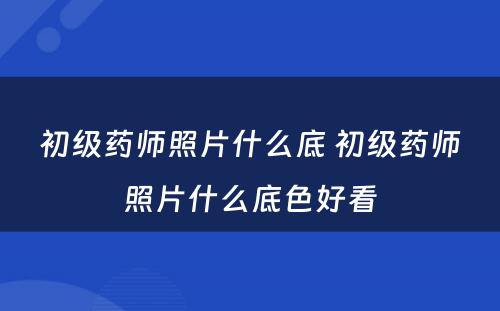 初级药师照片什么底 初级药师照片什么底色好看