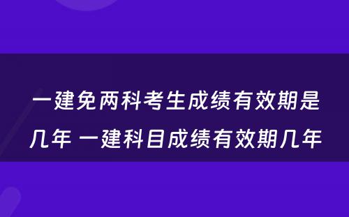 一建免两科考生成绩有效期是几年 一建科目成绩有效期几年