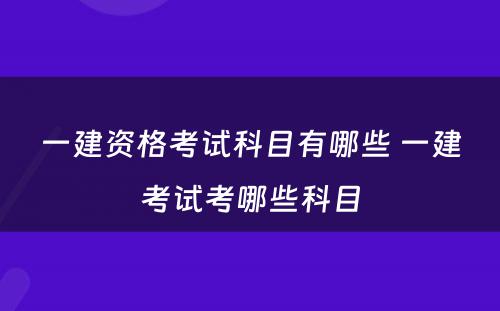 一建资格考试科目有哪些 一建考试考哪些科目