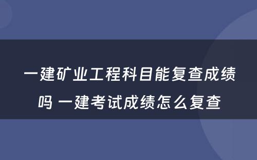 一建矿业工程科目能复查成绩吗 一建考试成绩怎么复查