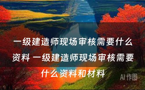 一级建造师现场审核需要什么资料 一级建造师现场审核需要什么资料和材料