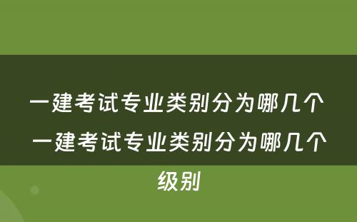 一建考试专业类别分为哪几个 一建考试专业类别分为哪几个级别