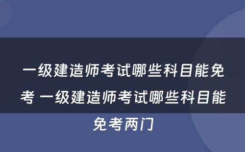 一级建造师考试哪些科目能免考 一级建造师考试哪些科目能免考两门