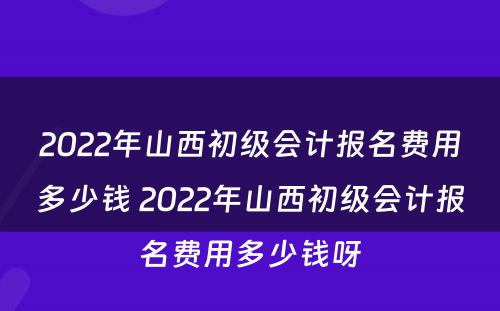 2022年山西初级会计报名费用多少钱 2022年山西初级会计报名费用多少钱呀