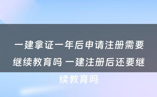 一建拿证一年后申请注册需要继续教育吗 一建注册后还要继续教育吗