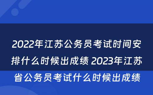 2022年江苏公务员考试时间安排什么时候出成绩 2023年江苏省公务员考试什么时候出成绩