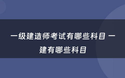 一级建造师考试有哪些科目 一建有哪些科目