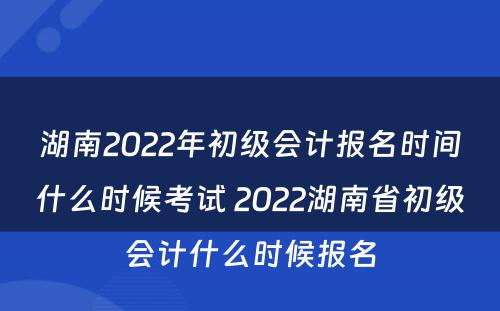 湖南2022年初级会计报名时间什么时候考试 2022湖南省初级会计什么时候报名