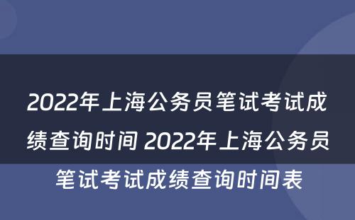 2022年上海公务员笔试考试成绩查询时间 2022年上海公务员笔试考试成绩查询时间表