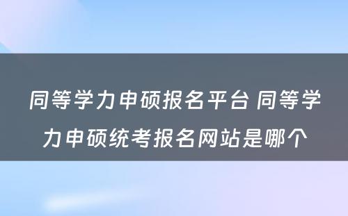 同等学力申硕报名平台 同等学力申硕统考报名网站是哪个