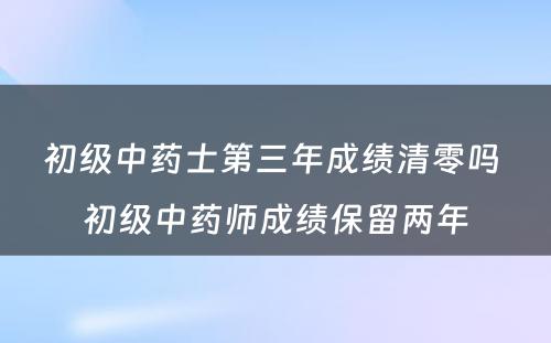 初级中药士第三年成绩清零吗 初级中药师成绩保留两年