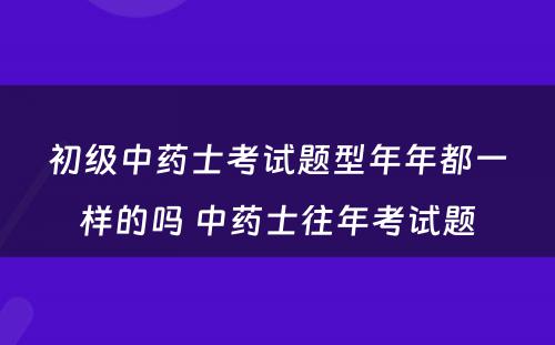 初级中药士考试题型年年都一样的吗 中药士往年考试题