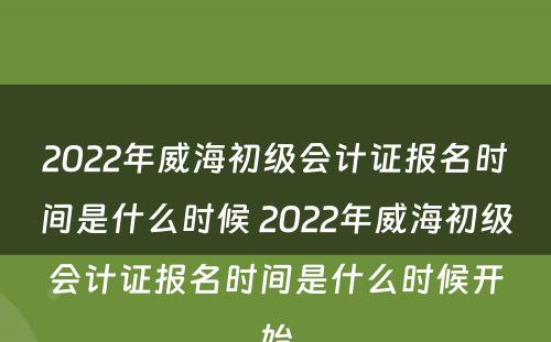 2022年威海初级会计证报名时间是什么时候 2022年威海初级会计证报名时间是什么时候开始