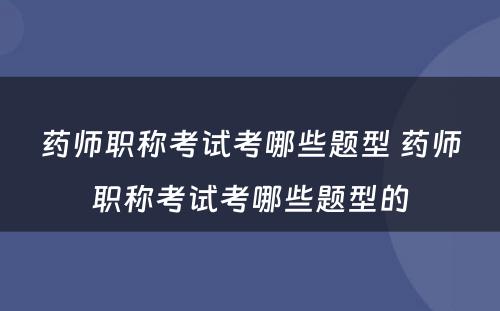 药师职称考试考哪些题型 药师职称考试考哪些题型的