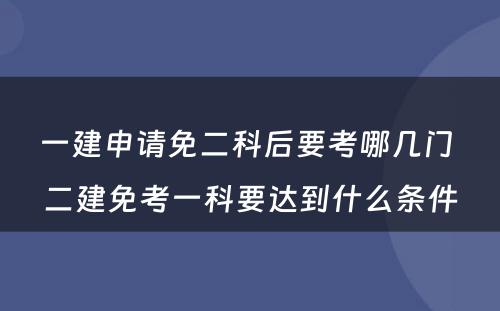 一建申请免二科后要考哪几门 二建免考一科要达到什么条件