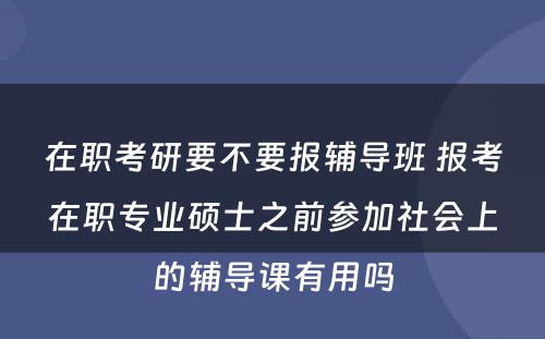 在职考研要不要报辅导班 报考在职专业硕士之前参加社会上的辅导课有用吗