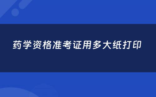 药学资格准考证用多大纸打印 