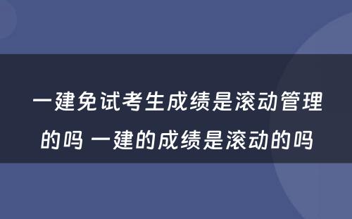 一建免试考生成绩是滚动管理的吗 一建的成绩是滚动的吗