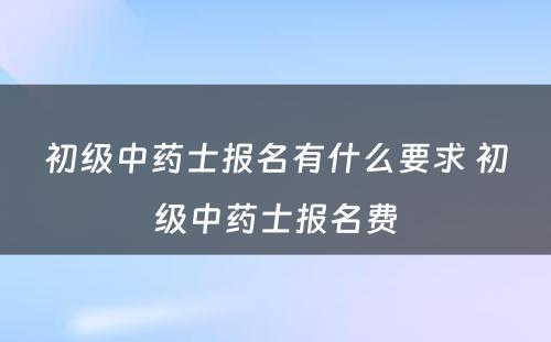 初级中药士报名有什么要求 初级中药士报名费