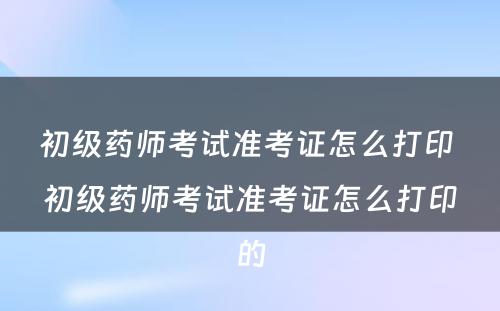 初级药师考试准考证怎么打印 初级药师考试准考证怎么打印的