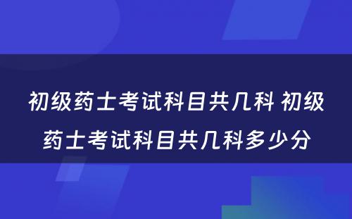 初级药士考试科目共几科 初级药士考试科目共几科多少分