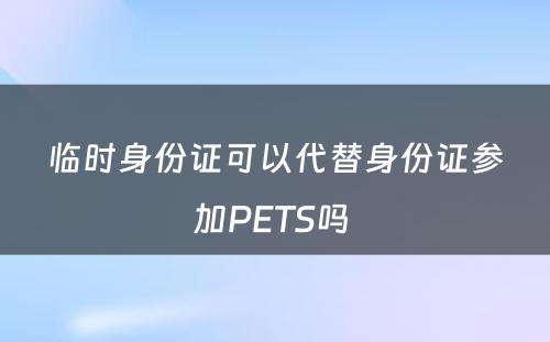 临时身份证可以代替身份证参加PETS吗 