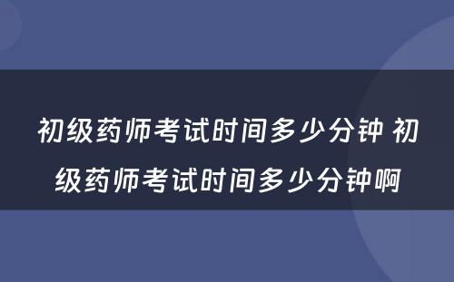 初级药师考试时间多少分钟 初级药师考试时间多少分钟啊