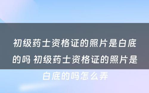 初级药士资格证的照片是白底的吗 初级药士资格证的照片是白底的吗怎么弄