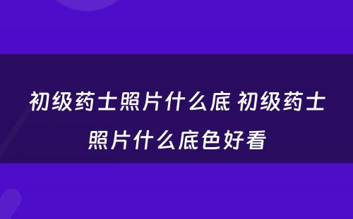 初级药士照片什么底 初级药士照片什么底色好看