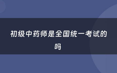 初级中药师是全国统一考试的吗 