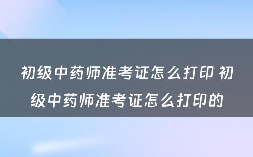 初级中药师准考证怎么打印 初级中药师准考证怎么打印的