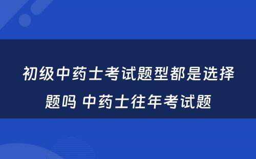 初级中药士考试题型都是选择题吗 中药士往年考试题