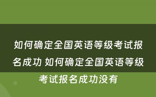 如何确定全国英语等级考试报名成功 如何确定全国英语等级考试报名成功没有