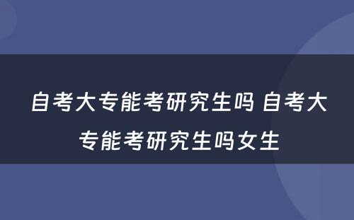 自考大专能考研究生吗 自考大专能考研究生吗女生