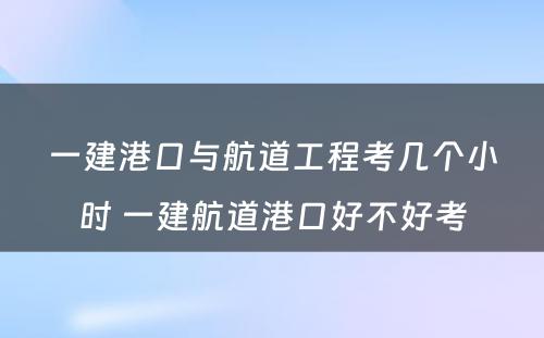 一建港口与航道工程考几个小时 一建航道港口好不好考