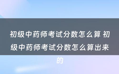 初级中药师考试分数怎么算 初级中药师考试分数怎么算出来的