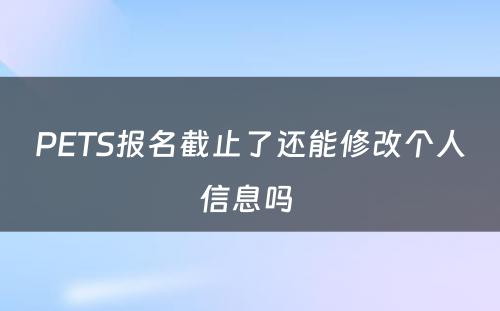 PETS报名截止了还能修改个人信息吗 