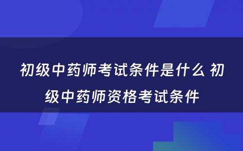 初级中药师考试条件是什么 初级中药师资格考试条件