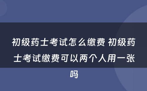 初级药士考试怎么缴费 初级药士考试缴费可以两个人用一张吗