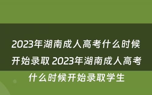 2023年湖南成人高考什么时候开始录取 2023年湖南成人高考什么时候开始录取学生