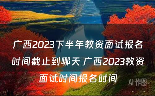 广西2023下半年教资面试报名时间截止到哪天 广西2023教资面试时间报名时间