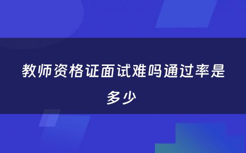 教师资格证面试难吗通过率是多少 