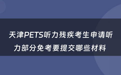 天津PETS听力残疾考生申请听力部分免考要提交哪些材料 