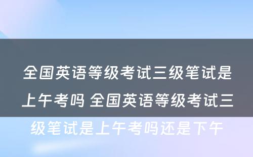 全国英语等级考试三级笔试是上午考吗 全国英语等级考试三级笔试是上午考吗还是下午